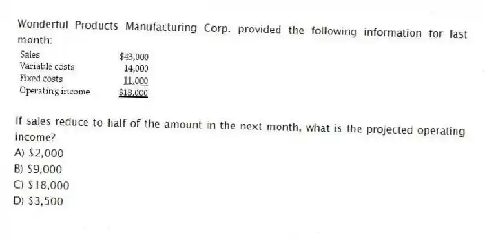 Wonderful Products Manufacturing Corp. provided the following information for last month:

If sales reduce to half of the amount in the next month, what is the projected operating income?
A) $2,000 
B) $9,000 
C) $18,000 
D) $3,500
