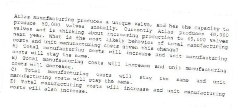 Atlas Manufacturing produces a unique valve, and has the capacity to produce 50,000 valves annually. Currently Atlas produces 40,000 valves and is thinking about increasing production to 45,000 valves next year. What is the most likely behavior of total manufacturing costs and unit manufacturing costs given this change?
A) Total manufacturing costs will increase and unit manufacturing costs will stay the same.
B) Total manufacturing costs will increase and unit manufacturing costs will decrease.
C) Total manufacturing costs will stay the same and unit manufacturing costs will stay the same.
D) Total manufacturing costs will increase and unit manufacturing costs will also increase.