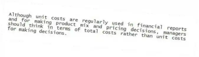 Although unit costs are regularly used in financial reports and for making product mix and pricing decisions, managers should think in terms of total costs rather than unit costs for making decisions.