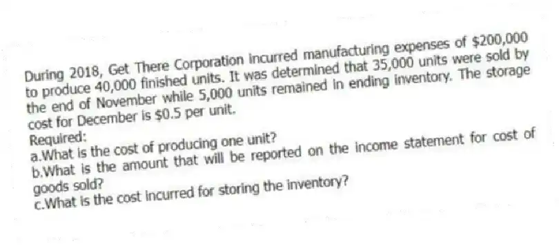During 2018, Get There Corporation incurred manufacturing expenses of $200,000 to produce 40,000 finished units. It was determined that 35,000 units were sold by the end of November while 5,000 units remained in ending inventory. The storage cost for December is $0.5 per unit.
Required:
a.What is the cost of producing one unit?
b.What is the amount that will be reported on the income statement for cost of goods sold?
c.What is the cost incurred for storing the inventory?