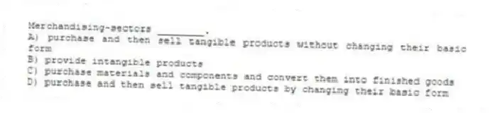 Merchandising-sectors ________.
A) purchase and then sell tangible products without changing their basic form
B) provide intangible products
C) purchase materials and components and convert them into finished goods
D) purchase and then sell tangible products by changing their basic form