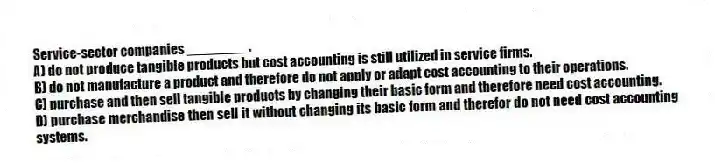Service-sector companies ________.
A) do not produce tangible products but cost accounting is still utilized in service firms.
B) do not manufacture a product and therefore do not apply or adapt cost accounting to their operations.
C) purchase and then sell tangible products by changing their basic form and therefore need cost accounting.
D) purchase merchandise then sell it without changing its basic form and therefor do not need cost accounting systems.