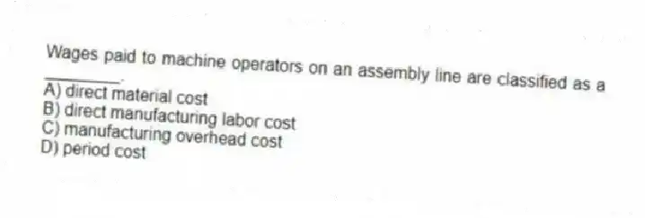 Wages paid to machine operators on an assembly line are classified as a ________.
A) direct material cost
B) direct manufacturing labor cost
C) manufacturing overhead cost
D) period cost