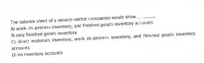 The balance sheet of a service-sector companies would show ________.
A) work-in-process inventory, and finished goods inventory accounts
B) only finished goods inventory
C) direct materials inventory, work-in-process inventory, and finished goods inventory accounts
D) no inventory accounts