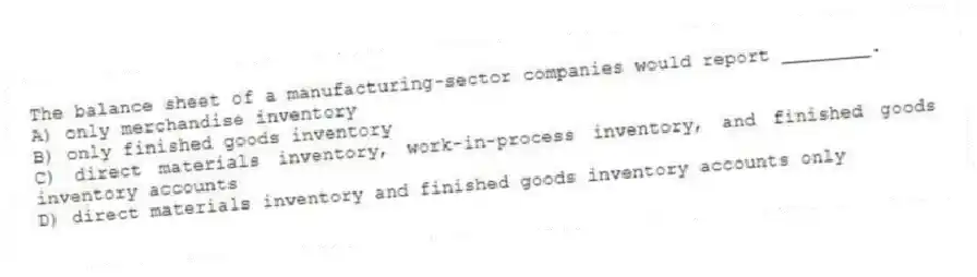 The balance sheet of a manufacturing-sector companies would report ________.
A) only merchandise inventory
B) only finished goods inventory
C) direct materials inventory, work-in-process inventory, and finished goods inventory accounts
D) direct materials inventory and finished goods inventory accounts only