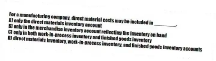 For a manufacturing company, direct material costs may be included in ________.
A) only the direct materials inventory account
B) only in the merchandise inventory account reflecting the inventory on hand
C) only in both work-in-process inventory and finished goods inventory
D) direct materials inventory, work-in-process inventory, and finished goods inventory accounts