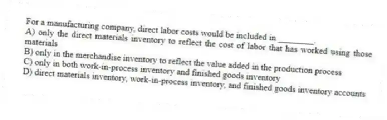 For a manufacturing company, direct labor costs would be included in ________.
A) only the direct materials inventory to reflect the cost of labor that has worked using those materials
B) only in the merchandise inventory to reflect the value added in the production process
C) only in both work-in-process inventory and finished goods inventory
D) direct materials inventory, work-in-process inventory, and finished goods inventory accounts