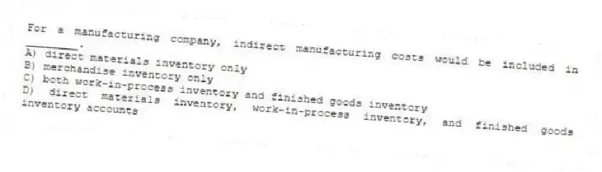 For a manufacturing company, indirect manufacturing costs would be included in ________.
A) direct materials inventory only
B) merchandise inventory only
C) both work-in-process inventory and finished goods inventory
D) direct materials inventory, work-in-process inventory, and finished goods inventory accounts
