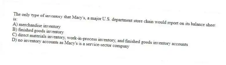 The only type of inventory that Macy's, a major U.S. department store chain would report on its balance sheet is:
A) merchandise inventory
B) finished goods inventory
C) direct materials inventory, work-in-process inventory, and finished goods inventory accounts
D) no inventory accounts as Macy's is a service-sector company