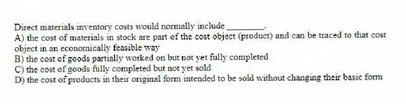 Direct materials inventory costs would normally include ________.
A) the cost of materials in stock are part of the cost object (product) and can be traced to that cost object in an economically feasible way
B) the cost of goods partially worked on but not yet fully completed
C) the cost of goods fully completed but not yet sold
D) the cost of products in their original form intended to be sold without changing their basic form