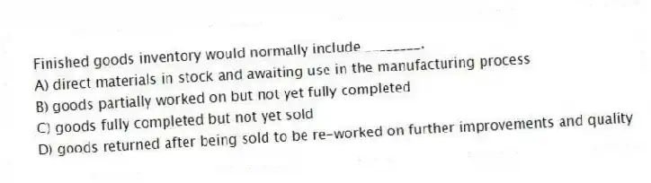 Finished goods inventory would normally include ________.
A) direct materials in stock and awaiting use in the manufacturing process
B) goods partially worked on but not yet fully completed
C) goods fully completed but not yet sold
D) goods returned after being sold to be re-worked on further improvements and quality