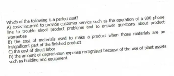 Which of the following is a period cost?
A) costs incurred to provide customer service such as the operation of a 800 phone line to trouble shoot product problems and to answer questions about product warranties
B) the cost of materials used to make a product when those materials are an insignificant part of the finished product
C) the cost of direct labor
D) the amount of depreciation expense recognized because of the use of plant assets such as building and equipment