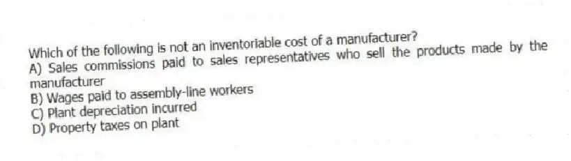 Which of the following is not an inventoriable cost of a manufacturer?
A) Sales commissions paid to sales representatives who sell the products made by the manufacturer
B) Wages paid to assembly-line workers
C) Plant depreciation incurred
D) Property taxes on plant