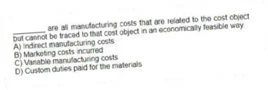 ________ are all manufacturing costs that are related to the cost object but cannot be traced to that cost object in an economically feasible way.
A) Indirect manufacturing costs
B) Marketing costs incurred
C) Variable manufacturing costs
D) Custom duties paid for the materials