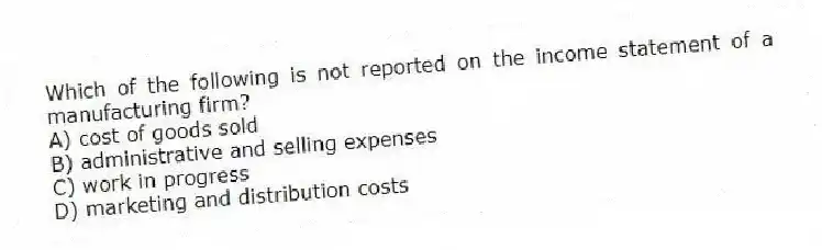 Which of the following is not reported on the income statement of a manufacturing firm?
A) cost of goods sold
B) administrative and selling expenses
C) work in progress
D) marketing and distribution costs