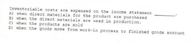 Inventoriable costs are expensed on the income statement ________.
A) when direct materials for the product are purchased
B) when the direct materials are used in production.
C) when the products are sold
D) when the goods move from work-in process to finished goods account