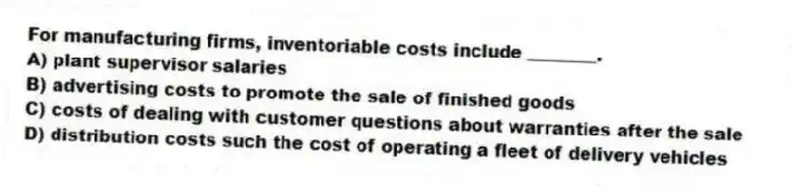 For manufacturing firms, inventoriable costs include ________.
A) plant supervisor salaries
B) advertising costs to promote the sale of finished goods
C) costs of dealing with customer questions about warranties after the sale
D) distribution costs such the cost of operating a fleet of delivery vehicles