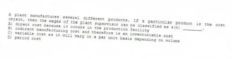 A plant manufactures several different products. If a particular product is the cost object, then the wages of the plant supervisor can be classified as a(n) ________.
A) direct cost because it occurs in the production facility
B) indirect manufacturing cost and therefore is an inventoriable cost
C) variable cost as it will vary on a per unit basis depending on volume
D) period cost