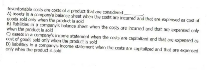 Inventoriable costs are costs of a product that are considered ________.
A) assets in a company's balance sheet when the costs are incurred and that are expensed as cost of goods sold only when the product is sold
B) liabilities in a company's balance sheet when the costs are incurred and that are expensed only when the product is sold
C) assets in a company's income statement when the costs are capitalized and that are expensed as cost of goods sold only when the product is sold
D) liabilities in a company's income statement when the costs are capitalized and that are expensed only when the product is sold