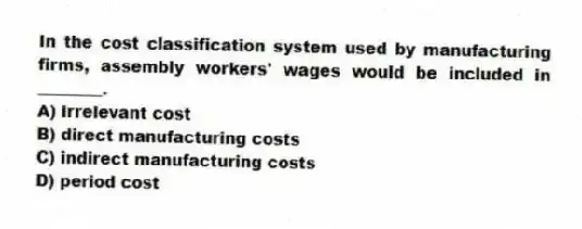 In the cost classification system used by manufacturing firms, assembly workers' wages would be included in ________.
A) irrelevant cost
B) direct manufacturing costs
C) indirect manufacturing costs
D) period cost