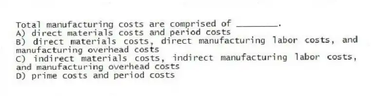 Total manufacturing costs are comprised of ________.
A) direct materials costs and period costs
B) direct materials costs, direct manufacturing labor costs, and manufacturing overhead costs
C) indirect materials costs, indirect manufacturing labor costs, and manufacturing overhead costs
D) prime costs and period costs