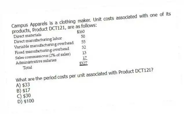 Campus Apparels is a clothing maker. Unit costs associated with one of its products, Product DCT121, are as follows:
What are the period costs per unit associated with Product DCT121?
A) $33
B) $17
C) $30
D) $100