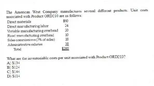 The American West Company manufactures several different products. Unit costs associated with Product ORD210 are as follows:
What are the inventoriable costs per unit associated with Product ORD210?
A) $134
B) $124
C) $144
D) $114