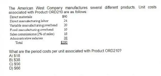 The American West Company manufactures several different products. Unit costs associated with Product ORD210 are as follows:
What are the period costs per unit associated with Product ORD210?
A) $18
B) $38
C) $56
D) $66