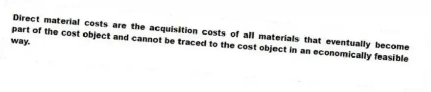 Direct material costs are the acquisition costs of all materials that eventually become part of the cost object and cannot be traced to the cost object in an economically feasible way.