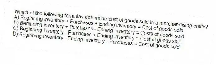 Which of the following formulas determine cost of goods sold in a merchandising entity?
A) Beginning inventory + Purchases + Ending inventory = Cost of goods sold
B) Beginning inventory + Purchases - Ending inventory = Costs of goods sold
C) Beginning inventory - Purchases + Ending inventory = Cost of goods sold
D) Beginning inventory - Ending inventory - Purchases = Cost of goods sold