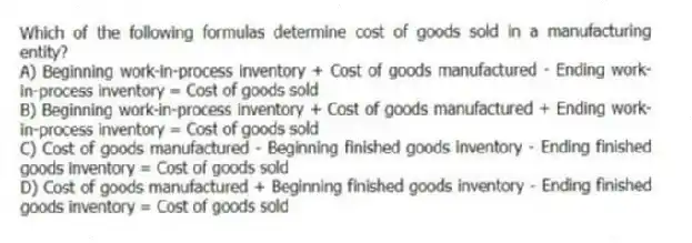Which of the following formulas determine cost of goods sold in a manufacturing entity?
A) Beginning work-in-process inventory + Cost of goods manufactured - Ending work-in-process inventory = Cost of goods sold
B) Beginning work-in-process inventory + Cost of goods manufactured + Ending work-in-process inventory = Cost of goods sold
C) Cost of goods manufactured - Beginning finished goods inventory - Ending finished goods inventory = Cost of goods sold
D) Cost of goods manufactured + Beginning finished goods inventory - Ending finished goods inventory = Cost of goods sold