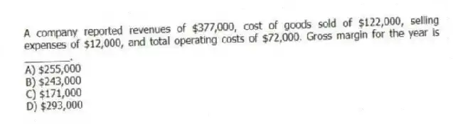 A company reported revenues of $377,000, cost of goods sold of $122,000, selling expenses of $12,000, and total operating costs of $72,000. Gross margin for the year is ________.
A) $255,000
B) $243,000
C) $171,000
D) $293,000
