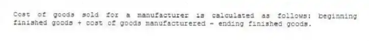 Cost of goods sold for a manufacturer is calculated as follows: beginning finished goods + cost of goods manufacturered - ending finished goods.