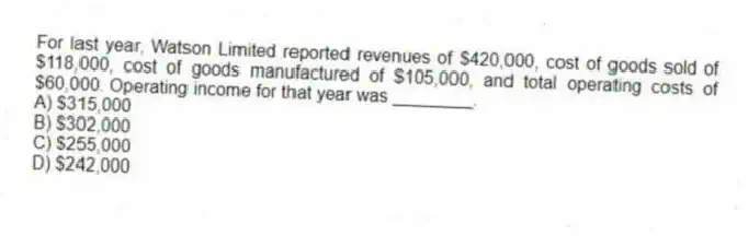For last year, Watson Limited reported revenues of $420,000, cost of goods sold of $118,000, cost of goods manufactured of $105,000, and total operating costs of $60,000. Operating income for that year was ________.
A) $315,000
B) $302,000
C) $255,000
D) $242,000