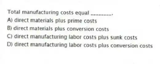 Total manufacturing costs equal ________.
A) direct materials plus prime costs
B) direct materials plus conversion costs
C) direct manufacturing labor costs plus sunk costs
D) direct manufacturing labor costs plus conversion costs