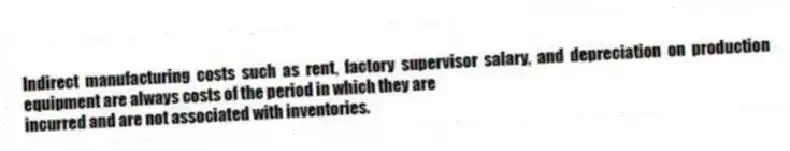 Indirect manufacturing costs such as rent, factory supervisor salary, and depreciation on production equipment are always costs of the period in which they are
incurred and are not associated with inventories.