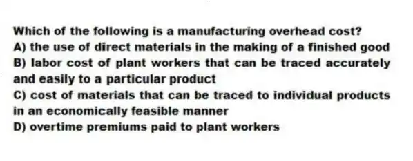 Which of the following is a manufacturing overhead cost?
A) the use of direct materials in the making of a finished good
B) labor cost of plant workers that can be traced accurately and easily to a particular product
C) cost of materials that can be traced to individual products in an economically feasible manner
D) overtime premiums paid to plant workers