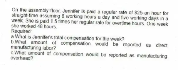 On the assembly floor, Jennifer is paid a regular rate of $25 an hour for straight-time assuming 8 working hours a day and five working days in a week. She is paid 1.5 times her regular rate for overtime hours. One week she worked 48 hours.
Required:
a.What is Jennifer's total compensation for the week?
b.What amount of compensation would be reported as direct manufacturing labor?
c.What amount of compensation would be reported as manufacturing overhead?