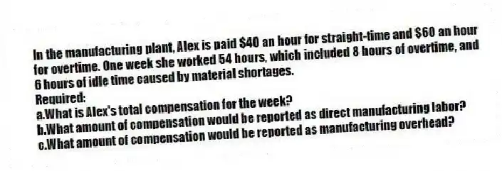 In the manufacturing plant, Alex is paid $40 an hour for straight-time and $60 an hour for overtime. One week she worked 54 hours, which included 8 hours of overtime, and 6 hours of idle time caused by material shortages.
Required:
a.What is Alex's total compensation for the week?
b.What amount of compensation would be reported as direct manufacturing labor?
c.What amount of compensation would be reported as manufacturing overhead?