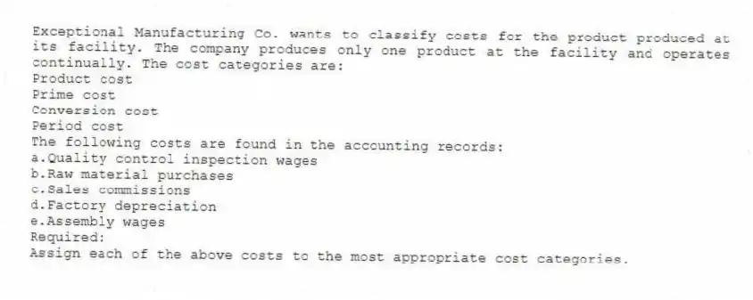 Exceptional Manufacturing Co. wants to classify costs for the product produced at its facility. The company produces only one product at the facility and operates continually. The cost categories are:
Product cost
Prime cost
Conversion cost
Period cost
The following costs are found in the accounting records:
a.Quality control inspection wages
b.Raw material purchases
c.Sales commissions
d.Factory depreciation
e.Assembly wages
Required:
Assign each of the above costs to the most appropriate cost categories.
