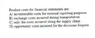 Product costs for financial statements are:
A) inventoriable costs for external reporting purposes
B) exchange costs incurred during transportation
C) only the costs incurred along the supply chain
D) opportunity costs incurred for the decisions forgone