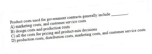 Product costs used for government contracts generally include ________.
A) marketing costs, and customer service costs
B) design costs and production costs
C) all the costs for pricing and product-mix decisions
D) production costs, distribution costs, marketing costs, and customer service costs