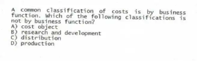 A common classification of costs is by business function. Which of the following classifications is not by business function?
A) cost object
B) research and development
C) distribution
D) production