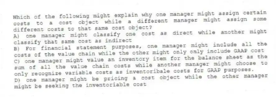 Which of the following might explain why one manager might assign certain costs to a cost object while a different manager might assign some different costs to that same cost object?
A) one manager might classify one cost as direct while another might classify that same cost as indirect
B) For financial statement purposes, one manager might include all the costs of the value chain while the other might only only include GAAP cost
C) one manager might value an inventory item for the balance sheet as the sum of all the value chain costs while another manager might choose to only recognize variable costs as inventoribale costs for GAAP purposes.
D) one manager might be pricing a cost object while the other manager might be seeking the inventoriable cost