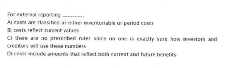 For external reporting ________.
A) costs are classified as either inventoriable or period costs
B) costs reflect current values
C) there are no prescribed rules since no one is exactly sure how investors and creditors will use these numbers
D) costs include amounts that reflect both current and future benefits