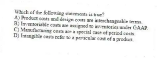 Which of the following statements is true?
A) Product costs and design costs are interchangeable terms.
B) Inventoriable costs are assigned to inventories under GAAP.
C) Manufacturing costs are a special case of period costs.
D) Intangible costs refer to a particular cost of a product.