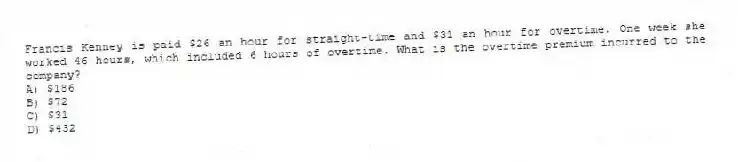 Francis Kenney is paid $26 an hour for straight-time and $31 an hour for overtime. One week she worked 46 hours, which included 6 hours of overtime. What is the overtime premium incurred to the company?
A) $186
B) $72
C) $31
D) $432