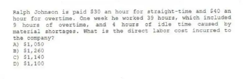 Ralph Johnson is paid $30 an hour for straight-time and $40 an hour for overtime. One week he worked 39 hours, which included 9 hours of overtime, and 4 hours of idle time caused by material shortages. What is the direct labor cost incurred to the company?
A) $1,050
B) $1,260
C) $1,140
D) $1,100