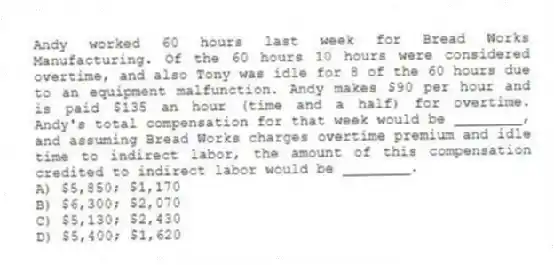 Andy worked 60 hours last week for Bread Works Manufacturing. Of the 60 hours 10 hours were considered overtime, and also Tony was idle for 8 of the 60 hours due to an equipment malfunction. Andy makes $90 per hour and is paid $135 an hour (time and a half) for overtime. Andy's total compensation for that week would be ________, and assuming Bread Works charges overtime premium and idle time to indirect labor, the amount of this compensation credited to indirect labor would be ________.
A) $5,850; $1,170
B) $6,300; $2,070
C) $5,130; $2,430
D) $5,400; $1,620