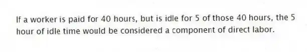 If a worker is paid for 40 hours, but is idle for 5 of those 40 hours, the 5 hour of idle time would be considered a component of direct labor.